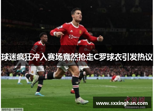 球迷疯狂冲入赛场竟然抢走C罗球衣引发热议 球迷疯狂冲入赛场竟然抢走C罗球衣引发热议